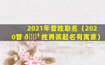 2021年管姓取名（2020管 🐳 姓男孩起名有寓意）